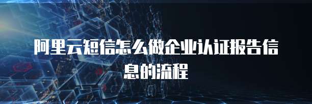 阿里云短信怎么做企业认证报告信息的流程