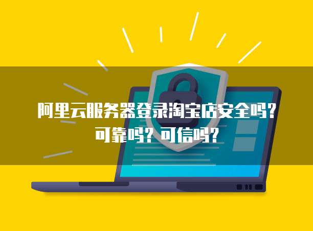 阿里云服务器登录淘宝店安全吗?可靠吗?可信吗?