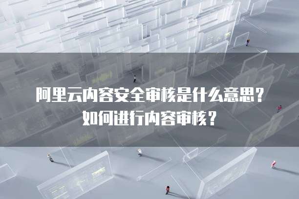 阿里云内容安全审核是什么意思？如何进行内容审核？
