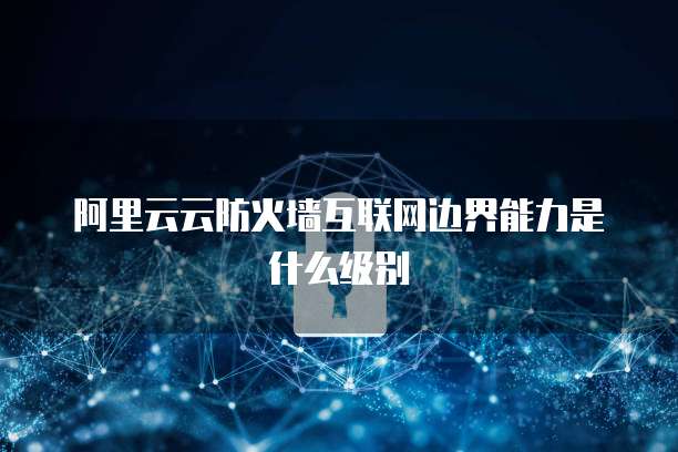 阿里云云防火墙互联网边界能力是什么级别