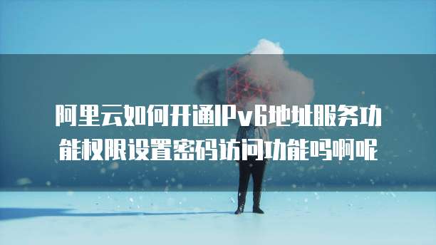 阿里云如何开通IPv6地址服务功能权限设置密码访问功能吗啊呢
