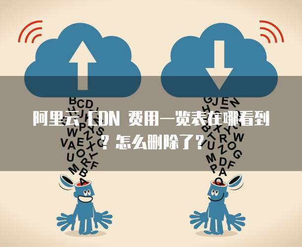 阿里云 CDN 费用一览表在哪看到?怎么删除了?