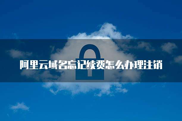 阿里云域名忘记续费怎么办理注销