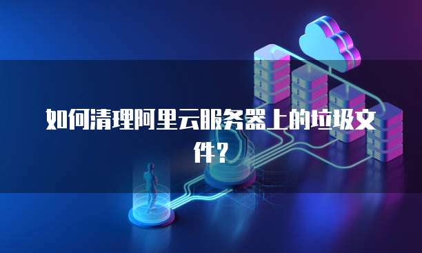 如何清理阿里云服务器上的垃圾文件？