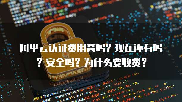 阿里云认证费用高吗?现在还有吗?安全吗?为什么要收费?