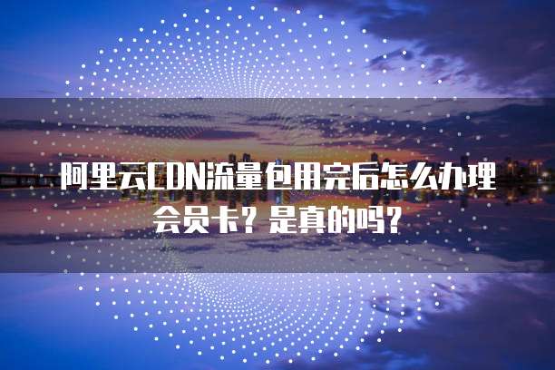 阿里云CDN流量包用完后怎么办理会员卡?是真的吗?