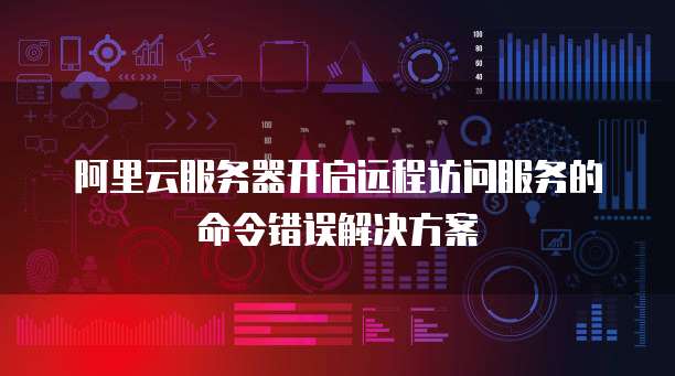 阿里云服务器开启远程访问服务的命令错误解决方案