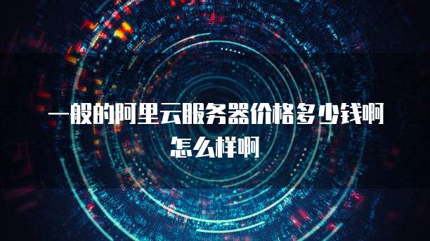 一般的阿里云服务器价格多少钱啊怎么样啊