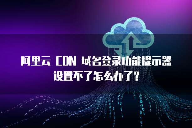 阿里云 CDN 域名登录功能提示器设置不了怎么办了?