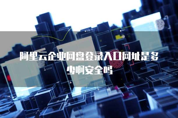 阿里云企业网盘登录入口网址是多少啊安全吗