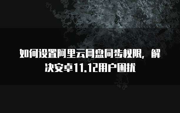 如何设置阿里云网盘同步权限,解决安卓11.12用户困扰