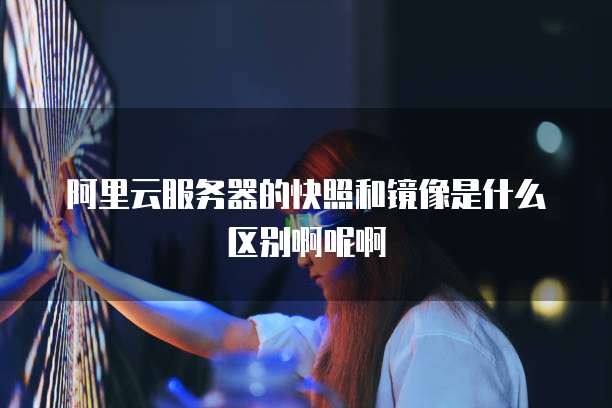 阿里云服务器的快照和镜像是什么区别啊呢啊