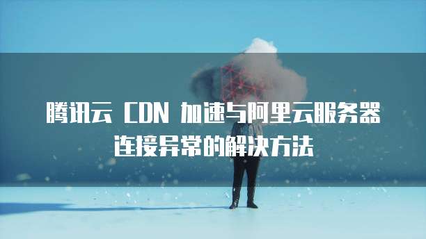 腾讯云 CDN 加速与阿里云服务器连接异常的解决方法