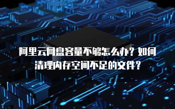 阿里云网盘容量不够怎么办?如何清理内存空间不足的文件?