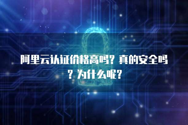 阿里云认证价格高吗?真的安全吗?为什么呢?