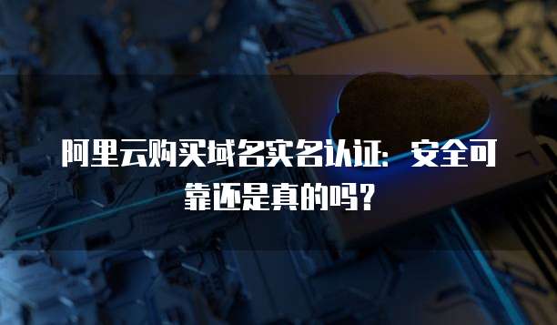 阿里云购买域名实名认证:安全可靠还是真的吗?
