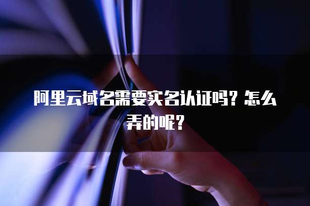 阿里云域名需要实名认证吗?怎么弄的呢?