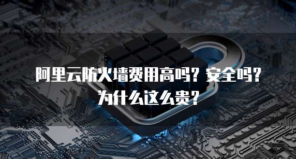 阿里云防火墙费用高吗?安全吗?为什么这么贵?