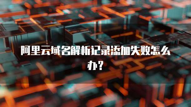 阿里云域名解析记录添加失败怎么办?