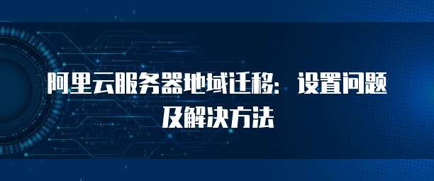 阿里云服务器地域迁移:设置问题及解决方法