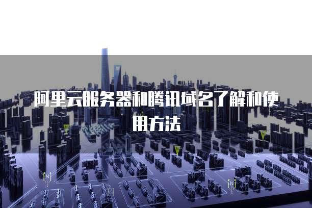 阿里云服务器和腾讯域名了解和使用方法