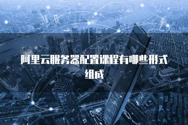 阿里云服务器配置课程有哪些形式组成