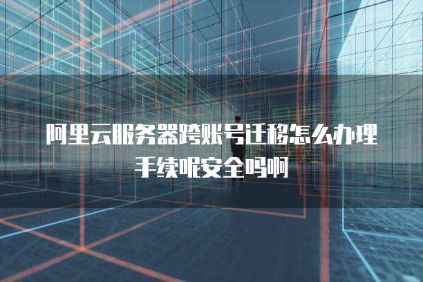 阿里云服务器跨账号迁移怎么办理手续呢安全吗啊
