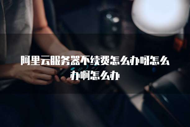 阿里云服务器不续费怎么办呀怎么办啊怎么办