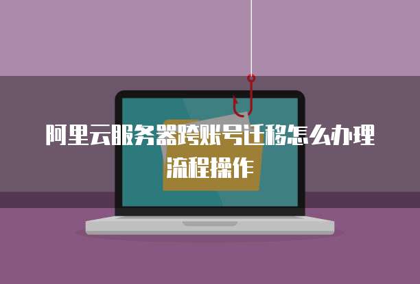 阿里云服务器跨账号迁移怎么办理流程操作