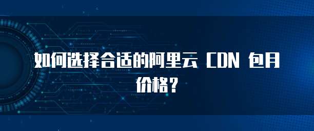 如何选择合适的阿里云 CDN 包月价格？
