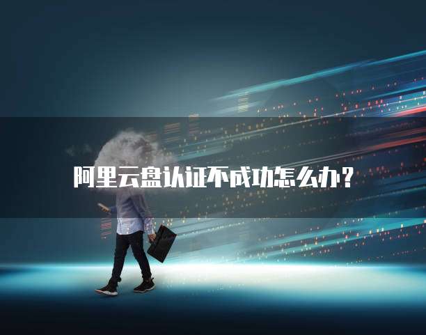 阿里云盘认证不成功怎么办?