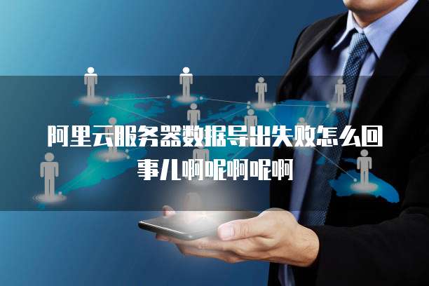 阿里云服务器数据导出失败怎么回事儿啊呢啊呢啊