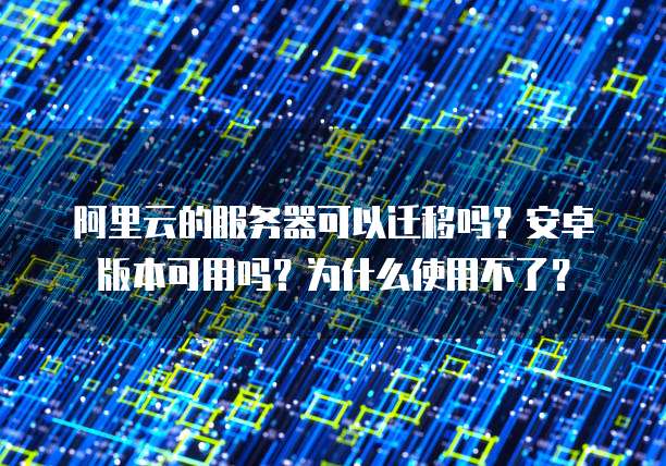 阿里云的服务器可以迁移吗?安卓版本可用吗?为什么使用不了?