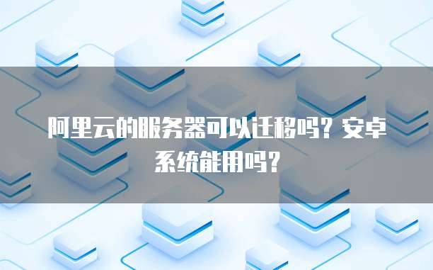 阿里云的服务器可以迁移吗?安卓系统能用吗?