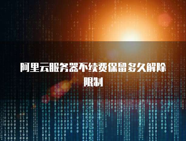 阿里云服务器不续费保留多久解除限制
