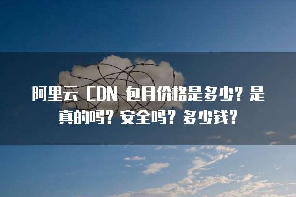 阿里云 CDN 包月价格是多少?是真的吗?安全吗?多少钱?