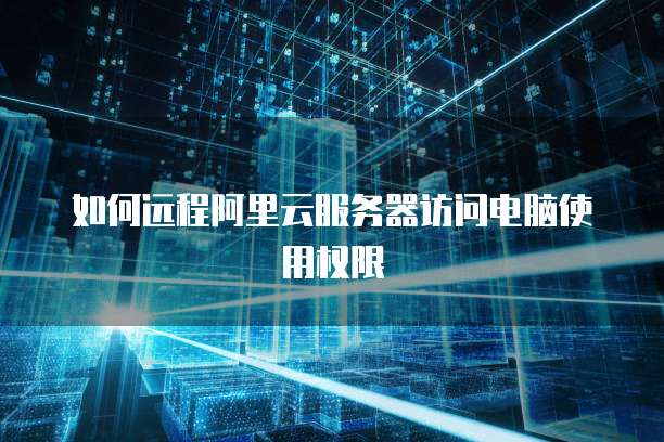 如何远程阿里云服务器访问电脑使用权限