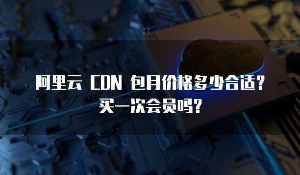 阿里云 CDN 包月价格多少合适?买一次会员吗?