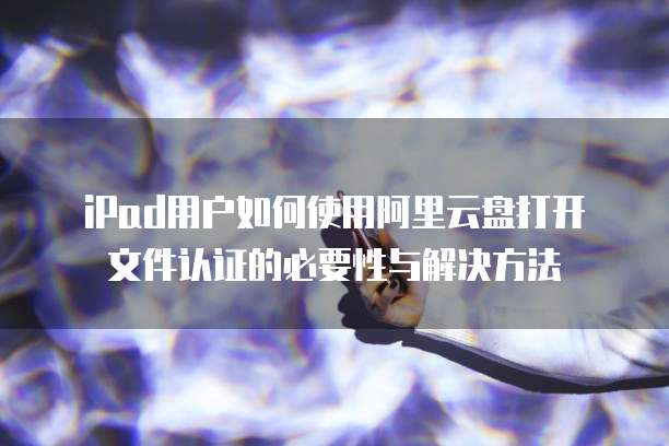 iPad用户如何使用阿里云盘打开文件认证的必要性与解决方法
