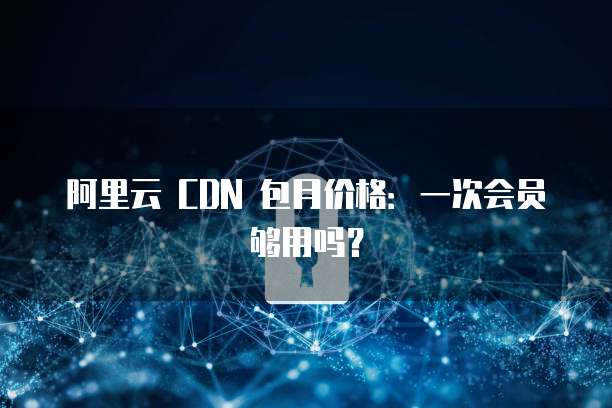 阿里云 CDN 包月价格:一次会员够用吗?
