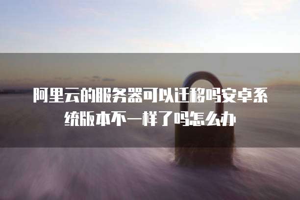 阿里云的服务器可以迁移吗安卓系统版本不一样了吗怎么办