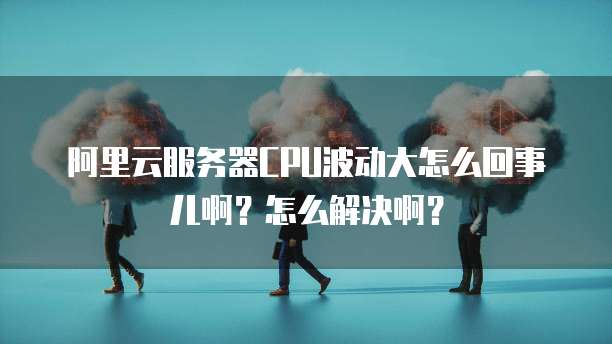 阿里云服务器CPU波动大怎么回事儿啊?怎么解决啊?
