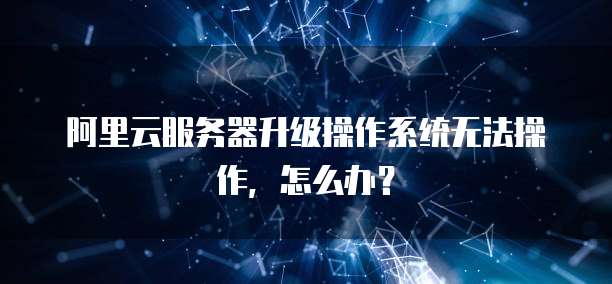 阿里云服务器升级操作系统无法操作，怎么办？