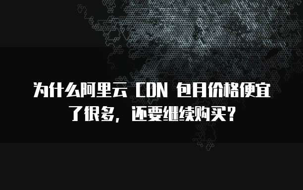 为什么阿里云 CDN 包月价格便宜了很多,还要继续购买?