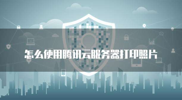怎么使用腾讯云服务器打印照片