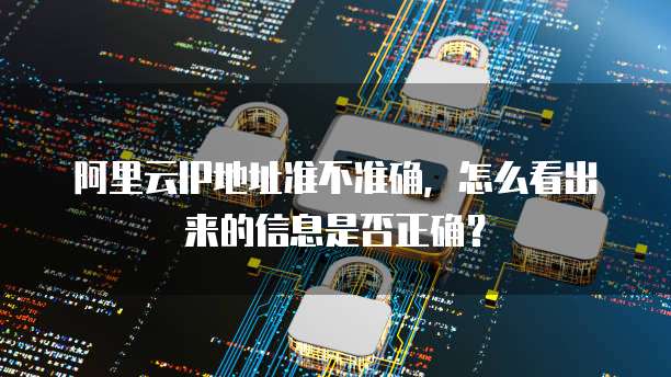 阿里云IP地址准不准确，怎么看出来的信息是否正确？