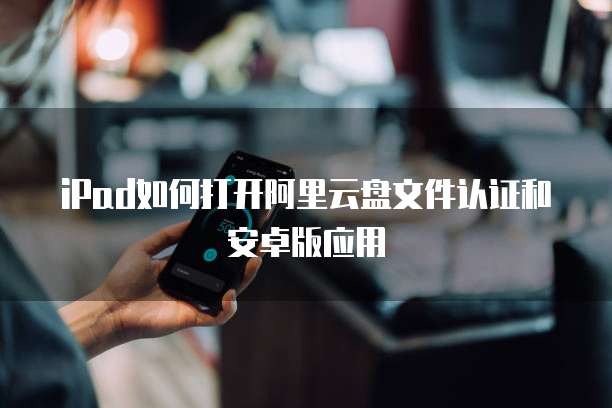 iPad如何打开阿里云盘文件认证和安卓版应用