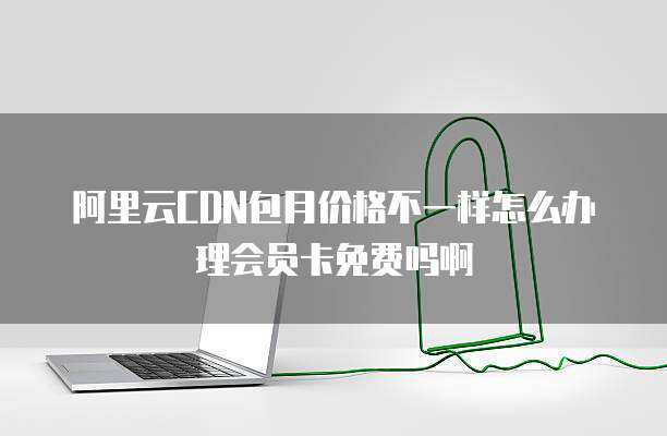 阿里云CDN包月价格不一样怎么办理会员卡免费吗啊