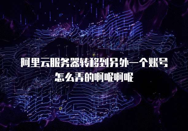 阿里云服务器转移到另外一个账号怎么弄的啊呢啊呢