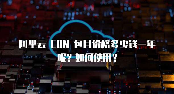 阿里云 CDN 包月价格多少钱一年呢?如何使用?